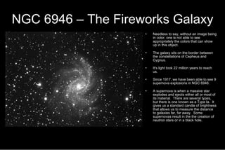NGC 6946 – The Fireworks Galaxy Needless to say, without an image being in color, one is not able to see appropriately the colors that can show up in this object. The galaxy sits on the border between the constellations of Cepheus and Cygnus. It's light took 22 million years to reach us. Since 1917, we have been able to see 9 supernova explosions in NGC 6946. A supernova is when a massive star explodes and ejects either all or most of its material.  There are several types, but there is one known as a Type Ia.  It gives us a standard candle of brightness that allows us to measure the distance to galaxies far, far away.  Some supernovas result in the the creation of neutron stars or in a black hole. 