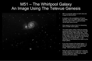 M51 – The Whirlpool Galaxy An Image Using The Televue Genesis M51 is a popular galaxy to both view and image for astronomers. It resides in the constellation of Canes Venatici, and is 23 million light years away.  The main disk of M51 is approximately 38,000 light years across. One aspect to note is that it is interacting with a smaller dwarf galaxy.  The dwarf galaxy (NGC 5195) has already passed at least once through the main disk about 500 to 600 million years ago.  From recent simulations, the thought is that NGC 5195 made a disk crossing as recently as 50 to 100 million years ago, and is now coming towards us from behind M51.  It will ultimately be cannibalized and eaten by the larger galaxy. If you look closely at the dwarf galaxy.  It shows stars being torn off and strewn out into intergalactic space to the left of the image.  Some will never return... Note the scale of the image from using the smaller telescope to image from.  Compare it to the image you see on the next slide showing the same galaxy.  