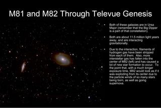 M81 and M82 Through Televue Genesis Both of these galaxies are in Ursa Major (remember that the Big Dipper is a part of that constellation). Both are about 11.5 million light years away, and are interacting gravitationally. Due to the interaction, filaments of hydrogen gas have been stripped from each of them.  Also, more interstellar gas has fallen into the center of M82 (left) and has caused a lot of new star formation to occur.  To the point that, with a much longer exposure time, M82 would look as if it was exploding from its center due to the particle winds of so many stars being born, as well as going supernova. 