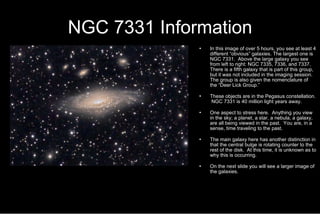 NGC 7331 Information In this image of over 5 hours, you see at least 4 different “obvious” galaxies. The largest one is NGC 7331.  Above the large galaxy you see from left to right: NGC 7335, 7336, and 7337.  There is a fifth galaxy that is part of this group, but it was not included in the imaging session.  The group is also given the nomenclature of the “Deer Lick Group.” These objects are in the Pegasus constellation.  NGC 7331 is 40 million light years away. One aspect to stress here.  Anything you view in the sky; a planet, a star, a nebula, a galaxy, are all being viewed in the past.  You are, in a sense, time traveling to the past. The main galaxy here has another distinction in that the central bulge is rotating counter to the rest of the disk.  At this time, it is unknown as to why this is occurring.  On the next slide you will see a larger image of the galaxies. 