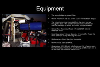 Equipment The concrete base is around 1 ton. Mount: Paramount ME (a.k.a. Red Cube) from Software Bisque. The mount is computer controlled from the room you see through the door.  This is called a “warm room,” which is an absolute necessity in winter.  It contains a propane heater.  Optical Tube Assembly: Meade 12” LX200ACF Schmidt telescope at f6.7. Secondary scope: Televue Genesis,  101mm at f5.  This is the white telescope on top of the big blue one. Guide camera: Orion Starshoot Autoguider Main Camera: SBIG ST8XME. Observatory: 12' X 24' with roll off roof and 8' X 10' warm room.  Needless to say, the structure is quite long, and there are two of us who have our mounts in the structure. 