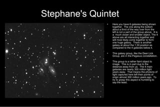 Stephane's Quintet Here you have 6 galaxies being shown together.  The one along the bottom about a third of the way over from the left is not a part of the group above.  It is a  much closer and smaller object. The 4 above are all interacting together and will most likely come together to form one huge galaxy.  There is another galaxy at about the 1:30 position as compared to the 4 galaxies below it.  This galaxy group, like the Deer Lick Group, are in the Pegasus constellation. This group is a rather faint object to image.  This is in part due to the distance away from us.  The 4 main galaxies are nearly 300 million light years away.  That means the photons of light captured here left their points of origin almost 300 million years ago.  To try to grasp this aspect is humbling to say the least.  