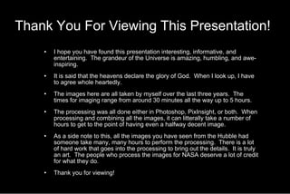 Thank You For Viewing This Presentation!   I hope you have found this presentation interesting, informative, and entertaining.  The grandeur of the Universe is amazing, humbling, and awe-inspiring. It is said that the heavens declare the glory of God.  When I look up, I have to agree whole heartedly. The images here are all taken by myself over the last three years.  The times for imaging range from around 30 minutes all the way up to 5 hours. The processing was all done either in Photoshop, PixInsight, or both.  When processing and combining all the images, it can litterally take a number of hours to get to the point of having even a halfway decent image.  As a side note to this, all the images you have seen from the Hubble had someone take many, many hours to perform the processing.  There is a lot of hard work that goes into the processing to bring out the details.  It is truly an art.  The people who process the images for NASA deserve a lot of credit for what they do. Thank you for viewing! 