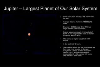 Jupiter – Largest Planet of Our Solar System Some basic facts about our fifth planet from the sun. Average distance from Sun: 483,682,210 miles. Diameter:  88,800 miles.  Over 11 times larger than the Earth's diameter. Gravity is approximately 2.14 times that of Earth.  If you weigh 100 lbs here, on Jupiter you would weigh 214 lbs. The volume of Jupiter would hold 1200 Earths. A day is almost 10 hours. The Galilean Moons you see in the image are from most inner to outer: Io, Europa, Ganymede, Callisto.  Galileo discovered them in 1610.  No other moons were discovered until 1892.  Almost 300 years after the first 4 were seen! 