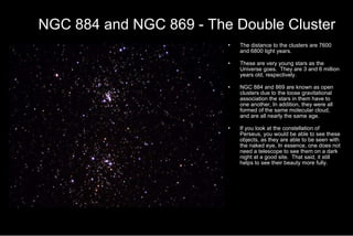 NGC 884 and NGC 869 - The Double Cluster The distance to the clusters are 7600 and 6800 light years. These are very young stars as the Universe goes.  They are 3 and 6 million years old, respectively. NGC 884 and 869 are known as open clusters due to the loose gravitational association the stars in them have to one another, In addition, they were all formed of the same molecular cloud, and are all nearly the same age. If you look at the constellation of Perseus, you would be able to see these objects, as they are able to be seen with the naked eye, In essence, one does not need a telescope to see them on a dark night at a good site.  That said, it still helps to see their beauty more fully. 