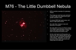 M76 - The Little Dumbbell Nebula M76 is another example of a planetary nebula.  The image you see here was colorized to show a little more detail and to give greater aesthetic value. It is about 2500 light years away, and about .6 light years across. As a star dies, it grows in size and becomes a red giant. Our star when it runs out of fuel in about 4 to 5 billion years will grow to about the size of the orbit of the Earth.  It may even incorporate the Earth's orbit. As the outer layers are flung away out into the void, the material will be used to make new stars and planets elsewhere in the Galaxy.  Ultimately, our Sun will become a white dwarf, grow old, and finally fade into obscurity. 