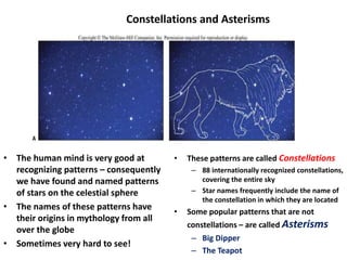 Constellations and Asterisms
• The human mind is very good at
recognizing patterns – consequently
we have found and named patterns
of stars on the celestial sphere
• The names of these patterns have
their origins in mythology from all
over the globe
• Sometimes very hard to see!
• These patterns are called Constellations
– 88 internationally recognized constellations,
covering the entire sky
– Star names frequently include the name of
the constellation in which they are located
• Some popular patterns that are not
constellations – are called Asterisms
– Big Dipper
– The Teapot
 