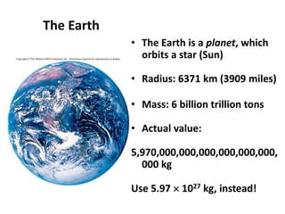 The Earth
• The Earth is a planet, which
orbits a star (Sun)
• Radius: 6371 km (3909 miles)
• Mass: 6 billion trillion tons
• Actual value:
5,970,000,000,000,000,000,000,
000 kg
Use 5.97  1027 kg, instead!
 