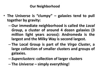 Our Neighborhood
• The Universe is “clumpy” – galaxies tend to pull
together by gravity:
– Our immediate neighborhood is called the Local
Group, a cluster of around 4 dozen galaxies (3
million light years across): Andromeda is the
largest and the Milky Way is second largest.
– The Local Group is part of the Virgo Cluster, a
large collection of smaller clusters and groups of
galaxies.
– Superclusters: collection of larger clusters
– The Universe – simply everything!
 