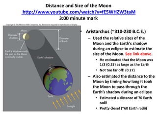 Distance and Size of the Moon
http://www.youtube.com/watch?v=fE5WHZW3taM
3:00 minute mark
• Aristarchus (~310-230 B.C.E.)
– Used the relative sizes of the
Moon and the Earth’s shadow
during an eclipse to estimate the
size of the Moon. See link above.
• He estimated that the Moon was
1/3 (0.33) as large as the Earth
• Not too far off! (0.27)
– Also estimated the distance to the
Moon by timing how long it took
the Moon to pass through the
Earth’s shadow during an eclipse
• Estimated a distance of 70 Earth
radii
• Pretty close! (~60 Earth radii)
 