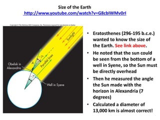 Size of the Earth
http://www.youtube.com/watch?v=G8cbIWMv0rI
• Eratosthenes (296-195 b.c.e.)
wanted to know the size of
the Earth. See link above.
• He noted that the sun could
be seen from the bottom of a
well in Syene, so the Sun must
be directly overhead
• Then he measured the angle
the Sun made with the
horizon in Alexandria (7
degrees)
• Calculated a diameter of
13,000 km is almost correct!
 