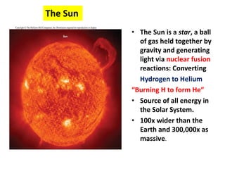 The Sun
• The Sun is a star, a ball
of gas held together by
gravity and generating
light via nuclear fusion
reactions: Converting
Hydrogen to Helium
“Burning H to form He”
• Source of all energy in
the Solar System.
• 100x wider than the
Earth and 300,000x as
massive.
 
