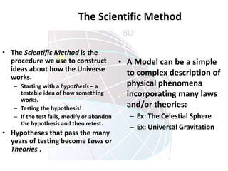 The Scientific Method
• The Scientific Method is the
procedure we use to construct
ideas about how the Universe
works.
– Starting with a hypothesis – a
testable idea of how something
works.
– Testing the hypothesis!
– If the test fails, modify or abandon
the hypothesis and then retest.
• Hypotheses that pass the many
years of testing become Laws or
Theories .
• A Model can be a simple
to complex description of
physical phenomena
incorporating many laws
and/or theories:
– Ex: The Celestial Sphere
– Ex: Universal Gravitation
 