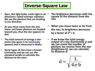 Inverse-Square Law
• Stars, like light bulbs, emits light in all
directions: called isotropic radiation.
We see the photons that are heading
in our direction.
• As you move away from the star,
fewer and fewer photons are headed
toward you, thus the star appears to
dim.
• The total amount of energy a star
emits into space is its luminosity
(power) and is measured in Watts.
• Some types of stars have a known
luminosity and we can use the
standard candle to calculate the
distance to the stars.
• The brightness decreases with the
square of the distance from the
star.
• When you move twice as far from
the star, its brightness decreases
by a factor of 22 = 4.
• If we know the total energy
output of a star (luminosity L) and
we can count the number of
photons we receive from the star
(brightness b), we can calculate
its distance d:
b4
L
d
p

 