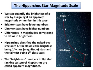 The Hipparchus Star Magnitude Scale
• We can quantify the brightness of a
star by assigning it an apparent
magnitude or number in this case:
• Brighter stars have lower numbers.
• Dimmer stars have higher numbers.
• Differences in magnitudes correspond
to ratios in brightness.
• Hipparchus classified the naked-eye
stars into 6 star classes: the brightest
being 1st-class (magnitude) stars and
the faintest being 6th class stars.
• The “brightness” numbers in the star
ranking system of Hipparchus are
called apparent magnitudes.
 