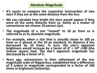 Absolute Magnitude
• It’s easier to compare the respective luminosities of two
stars if they are at the same distance from the Sun.
• We can calculate how bright the stars would appear if they
were all the same distance from us. Solely as a matter of
convenience we choose 10 parsecs (pc).
• The magnitude of a star “moved” to 10 pc from us is
referred to as its absolute magnitude.
• For example, when a star that is actually closer to 100 pc
from us is placed at the 10 pc standard, its distance d has
decreased by 10 times. In turn, the star’s apparent
brightness would increase by a factor of d2 = 102 =100 (the
inverse square law). The star’s apparent magnitude has
decreased by a factor of 5.
• Years ago, astronomers in their refinement of the star
magnitude scale of Hipparchus, established that a difference
of 5 orders in magnitude corresponded to a factor of 100
times in brightness (intensity).
 