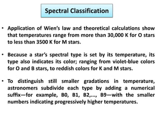 Spectral Classification
• Application of Wien’s law and theoretical calculations show
that temperatures range from more than 30,000 K for O stars
to less than 3500 K for M stars.
• Because a star’s spectral type is set by its temperature, its
type also indicates its color; ranging from violet-blue colors
for O and B stars, to reddish colors for K and M stars.
• To distinguish still smaller gradations in temperature,
astronomers subdivide each type by adding a numerical
sufﬁx—for example, B0, B1, B2,..., B9—with the smaller
numbers indicating progressively higher temperatures.
 