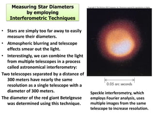 Measuring Star Diameters
by employing
Interferometric Techniques
• Stars are simply too far away to easily
measure their diameters.
• Atmospheric blurring and telescope
effects smear out the light.
• Interestingly, we can combine the light
from multiple telescopes in a process
called astronomical interferometry:
Two telescopes separated by a distance of
300 meters have nearly the same
resolution as a single telescope with a
diameter of 300 meters.
The diameter of the red giant Betelgeuse
was determined using this technique.
Speckle interferometry, which
employs Fourier analysis, uses
multiple images from the same
telescope to increase resolution.
 