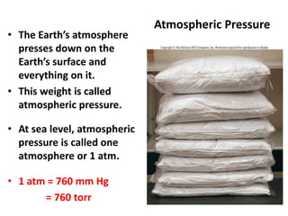 Atmospheric Pressure
• The Earth’s atmosphere
presses down on the
Earth’s surface and
everything on it.
• This weight is called
atmospheric pressure.
• At sea level, atmospheric
pressure is called one
atmosphere or 1 atm.
• 1 atm = 760 mm Hg
= 760 torr
 