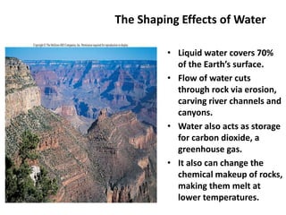 The Shaping Effects of Water
• Liquid water covers 70%
of the Earth’s surface.
• Flow of water cuts
through rock via erosion,
carving river channels and
canyons.
• Water also acts as storage
for carbon dioxide, a
greenhouse gas.
• It also can change the
chemical makeup of rocks,
making them melt at
lower temperatures.
 
