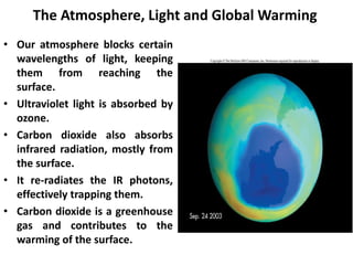 The Atmosphere, Light and Global Warming
• Our atmosphere blocks certain
wavelengths of light, keeping
them from reaching the
surface.
• Ultraviolet light is absorbed by
ozone.
• Carbon dioxide also absorbs
infrared radiation, mostly from
the surface.
• It re-radiates the IR photons,
effectively trapping them.
• Carbon dioxide is a greenhouse
gas and contributes to the
warming of the surface.
 