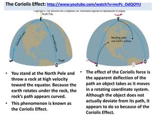 The Coriolis Effect: http://www.youtube.com/watch?v=mcPs_OdQOYU
• You stand at the North Pole and
throw a rock at high velocity
toward the equator. Because the
earth rotates under the rock, the
rock’s path appears curved.
• This phenomenon is known as
the Coriolis Effect.
• The effect of the Coriolis force is
the apparent deflection of the
path an object takes as it moves
in a rotating coordinate system.
Although the object does not
actually deviate from its path, it
appears to do so because of the
Coriolis Effect.
 