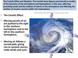 The Coriolis Effect and Weather: The Coriolis force figures prominently in studies
of the dynamics of the atmosphere and hydrosphere. In this case, affecting
prevailing winds and the rotation of storms in the atmosphere and affecting the
rotation of oceanic currents within the hydrosphere.
• The Coriolis Effect.
• Moving parcels of air
are pushed to the right
in the northern
hemisphere and to the
left in the southern
hemisphere.
• Moving air follows a
curved path, giving
rise to cyclonic storms,
trade winds and such.
 