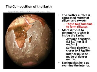 The Composition of the Earth
• The Earth’s surface is
composed mostly of
silicon and oxygen:
– These two combine
to form silicates
• More difficult to
determine is what is
inside the Earth:
– Average density is
5.5 kg/liter (5.5
mg/mL)
– Surface density is
closer to 3 kg/liter
– Interior must be
made of denser
matter.
• Earthquakes help us
examine the interior.
 