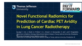Novel Functional Radiomics for
Prediction of Cardiac PET Avidity
in Lung Cancer Radiotherapy
W. Choi1, Y. Jia1, J. Kwak2, A. P. Dicker1, N. L. Simone1, E. Storozynsky3, V. Jain1, and Y. Vinogradskiy
1Department of Radiation Oncology, Sidney Kimmel Medical College at Thomas Jefferson University, Philadelphia,
PA,
2University of Colorado School of Medicine, Aurora, CO,
3Department of Cardiology, Sidney Kimmel Medical College at Thomas Jefferson University, Philadelphia, PA
 