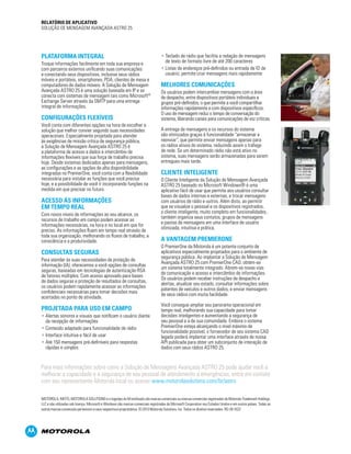 Para mais informações sobre como a Solução de Mensagens Avançada ASTRO 25 pode ajudar você a
melhorar a capacidade e a segurança de seu pessoal de atendimento a emergências, entre em contato
com seu representante Motorola local ou acesse www.motorolasolutions.com/br/astro
MOTOROLA, MOTO, MOTOROLA SOLUTIONS e o logotipo do M estilizado são marcas comerciais ou marcas comerciais registradas da Motorola Trademark Holdings,
LLC e são utilizadas sob licença. Microsoft e Windows são marcas comerciais registradas da Microsoft Corporation nos Estados Unidos e em outros países. Todas as
outras marcas comerciais pertencem a seus respectivos proprietários. © 2013 Motorola Solutions, Inc. Todos os direitos reservados. RO-26-1022
PLATAFORMA INTEGRAL
Troque informações facilmente em toda sua empresa e
com parceiros externos unificando suas comunicações
e conectando seus dispositivos, inclusive seus rádios
móveis e portáteis, smartphones, PDA, clientes de mesa e
computadores de dados móveis. A Solução de Mensagem
Avançada ASTRO 25 é uma solução baseada em IP e se
conecta com sistemas de mensagem tais como Microsoft®
Exchange Server através da SMTP para uma entrega
integral de informações.
CONFIGURAÇÕES FLEXÍVEIS
Você conta com diferentes opções na hora de escolher a
solução que melhor convier segundo suas necessidades
operaconais. Especialmente projetada para atender
às exigências de missão crítica de segurança pública,
a Solução de Mensagem Avançada ASTRO 25 é
a plataforma de acesso a dados e intercâmbio de
informações flexíveis que sua força de trabalho precisa
hoje. Desde sistemas dedicados apenas para mensagens,
as configurações e as opções de alta disponibilidade
integradas no PremierOne, você conta com a flexibilidade
necessária para instalar as funções que você precisa
hoje, e a possibilidade de você ir incorporando funções na
medida em que precisar no futuro.
ACESSO ÀS INFORMAÇÕES
EM TEMPO REAL
Com novos níveis de informações ao seu alcance, os
recursos de trabalho em campo podem acessar as
informações necessárias, na hora e no local em que for
preciso. As informações fluem em tempo real através de
toda sua organização, melhorando os fluxos de trabalho, a
consciência e a produtividade.
CONSULTAS SEGURAS
Para atender às suas necessidades de proteção de
informação (IA), oferecemos a você opções de consultas
seguras, baseadas em tecnologias de autenticação RSA
de fatores múltiplos. Com acesso aprovado para bases
de dados seguras e proteção de resultados de consultas,
os usuários podem rapidamente acessar as informações
confidenciais necessárias para tomar decisões mais
acertadas no ponto de atividade.
PROJETADA PARA USO EM CAMPO
• Alertas sonoros e visuais que notificam o usuário diante
da recepção de informações
• Conteúdo adaptado para funcionalidade de rádio
• Interface intuitiva e fácil de usar
• Até 150 mensagens pré-definíveis para respostas
rápidas e simples
• Teclado de rádio que facilita a redação de mensagens
de texto de formato livre de até 200 caracteres
• Listas de endereços pré-definidos ou entrada de ID de
usuário; permite criar mensagens mais rapidamente
MELHORES COMUNICAÇÕES
Os usuários podem intercambiar mensagens com a área
de despacho, entre dispositivos portáteis individuais e
grupos pré-definidos, o que permite a você compartilhar
informações rapidamente e com dispositivos específicos.
O uso de mensagem reduz o tempo de conversação do
sistema, liberando canais para comunicações de voz críticas.
A entrega de mensagens e os recursos do sistema
são otimizados graças à funcionalidade “armazenar e
reenviar”, que permite enviar mensagens apenas para
os rádios ativos do sistema, reduzindo assim o tráfego
de rede. Se um determinado rádio não está ativo no
sistema, suas mensagens serão armazenadas para serem
entregues mais tarde.
CLIENTE INTELIGENTE
O Cliente Inteligente da Solução de Mensagem Avançada
ASTRO 25 baseado no Microsoft Windows® é uma
aplicativo fácil de usar que permite aos usuários consultar
bases de dados internas e externas, e trocar mensagens
com usuários de rádio e outros. Além disto, ao permitir
que se visualize o pessoal e os dispositivos registrados,
o cliente inteligente, muito completo em funcionalidades,
também organiza seus contatos, grupos de mensagens
e pastas de mensagens em uma interface de usuário
otimizada, intuitiva e prática.
A VANTAGEM PREMIERONE
O PremierOne da Motorola é um potente conjunto de
aplicativos especialmente projetados para o ambiente de
segurança pública. Ao implantar a Solução de Mensagem
Avançada ASTRO 25 com PremierOne CAD, obtém-se
um sistema totalmente integrado. Abrem-se novas vias
de comunicação e acesso e intercâmbio de informações.
Os usuários podem receber instruções de despacho e
alertas, atualizar seu estado, consultar informações sobre
patentes de veículos e outros dados, e enviar mensagens
de seus rádios com muita facilidade.
Você consegue ampliar seu panorama operacional em
tempo real, melhorando sua capacidade para tomar
decisões inteligentes e aumentando a segurança de
seu pessoal e a de sua comunidade. Embora o sistema
PremierOne esteja alcançando o nível máximo de
funcionalidade possível, o fornecedor de seu sistema CAD
legado poderá implantar uma interface através de nossa
API publicada para obter um subconjunto de interação de
dados com seus rádios ASTRO 25.
RELATÓRIO DE APLICATIVO
SOLUÇÃO DE MENSAGEM AVANÇADA ASTRO 25
 