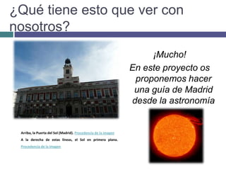 ¿Qué tiene esto que ver con nosotros?¡Mucho!En este proyecto os proponemos hacer una guía de Madrid desde la astronomía Arriba, la Puerta del Sol (Madrid). Procedencia de la imagen A la derecha de estas líneas, el Sol en primera plana. Procedencia de la imagen