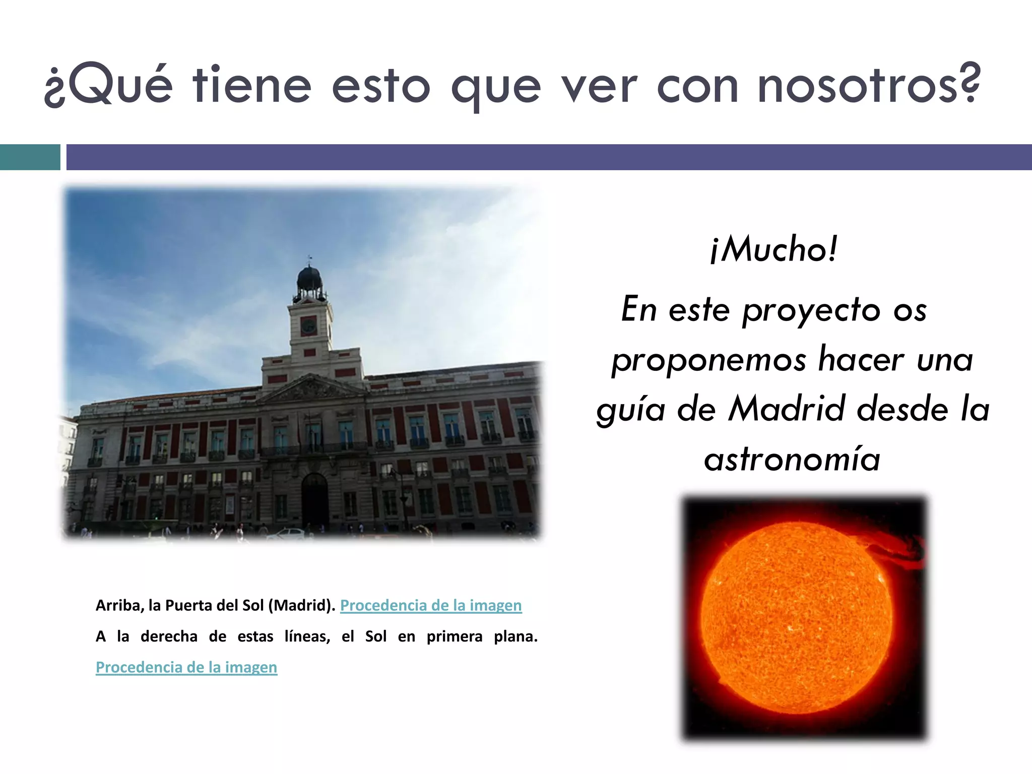 ¿Qué tiene esto que ver con nosotros?

                                                                        ¡Mucho!
                                                                  En este proyecto os
                                                                  proponemos hacer una
                                                                 guía de Madrid desde la
                                                                       astronomía


  Arriba, la Puerta del Sol (Madrid). Procedencia de la imagen
  A la derecha de estas líneas, el Sol en primera plana.
  Procedencia de la imagen
 