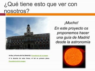 ¿Qué tiene esto que ver con nosotros?¡Mucho!En este proyecto os proponemos hacer una guía de Madrid desde la astronomía Arriba, la Puerta del Sol (Madrid). Procedencia de la imagen A la derecha de estas líneas, el Sol en primera plana. Procedencia de la imagen