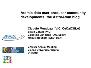 Atomic data user-producer community
developments: the AstroAtom blog


   Claudio Mendoza (IVIC, CeCalCULA)
   Efrain Gatuzz (IVIC)
   Valentina Luridiana (IAC, Spain)
   Manuel Bautista (WSU, USA)


   VAMDC Annual Meeting
   Vienna University, Vienna
   21/02/12
 