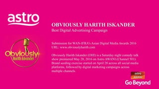 OBVIOUSLY HARITH ISKANDER
Best Digital Advertising Campaign
Submission for WAN-IFRA’s Asian Digital Media Awards 2016
URL: www.obviouslyharith.com
Obviously Harith Iskander (OHI) is a Saturday night comedy talk
show premiered May 28, 2016 on Astro AWANI (Channel 501).
Brand seeding exercise started on April 28 across all social media
platforms, followed by digital marketing campaigns across
multiple channels.
 