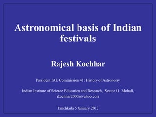 Astronomical basis of Indian 
festivals 
Rajesh Kochhar 
President IAU Commission 41: History of Astronomy 
Indian Institute of Science Education and Research, Sector 81, Mohali, 
rkochhar2000@yahoo.com 
Panchkula 5 January 2013 
 