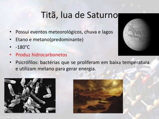 Titã, lua de Saturno
• Possui eventos meteorológicos, chuva e lagos
• Etano e metano(predominante)
• -180°C
• Produz hidrocarbonetos
• Psicrófilos: bactérias que se proliferam em baixa temperatura
e utilizam metano para gerar energia.
 