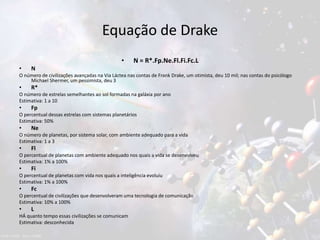 Equação de Drake
• N = R*.Fp.Ne.Fl.Fi.Fc.L
• N
O número de civilizações avançadas na Via Láctea nas contas de Frank Drake, um otimista, deu 10 mil; nas contas do psicólogo
Michael Shermer, um pessimista, deu 3
• R*
O número de estrelas semelhantes ao sol formadas na galáxia por ano
Estimativa: 1 a 10
• Fp
O percentual dessas estrelas com sistemas planetários
Estimativa: 50%
• Ne
O número de planetas, por sistema solar, com ambiente adequado para a vida
Estimativa: 1 a 3
• Fl
O percentual de planetas com ambiente adequado nos quais a vida se desenvolveu
Estimativa: 1% a 100%
• Fi
O percentual de planetas com vida nos quais a inteligência evoluiu
Estimativa: 1% a 100%
• Fc
O percentual de civilizações que desenvolveram uma tecnologia de comunicação
Estimativa: 10% a 100%
• L
HÁ quanto tempo essas civilizações se comunicam
Estimativa: desconhecida
 