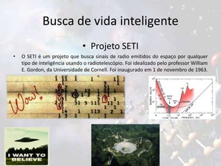 Busca de vida inteligente
• Projeto SETI
• O SETI é um projeto que busca sinais de radio emitidos do espaço por qualquer
tipo de inteligência usando o radiotelescópio. Foi idealizado pelo professor William
E. Gordon, da Universidade de Cornell. Foi inaugurado em 1 de novembro de 1963.
 