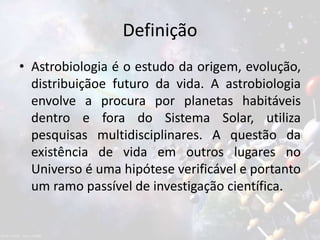 Definição
• Astrobiologia é o estudo da origem, evolução,
distribuiçãoe futuro da vida. A astrobiologia
envolve a procura por planetas habitáveis
dentro e fora do Sistema Solar, utiliza
pesquisas multidisciplinares. A questão da
existência de vida em outros lugares no
Universo é uma hipótese verificável e portanto
um ramo passível de investigação científica.
 