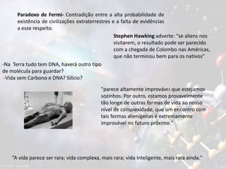Paradoxo de Fermi- Contradição entre a alta probabilidade de
existência de civilizações extraterrestres e a falta de evidências
a esse respeito.
Stephen Hawking adverte: “se aliens nos
visitarem, o resultado pode ser parecido
com a chegada de Colombo nas Américas,
que não terminou bem para os nativos”
“A vida parece ser rara; vida complexa, mais rara; vida inteligente, mais rara ainda.’’
-Na Terra tudo tem DNA, haverá outro tipo
de molécula para guardar?
-Vida sem Carbono e DNA? Silício?
"parece altamente improvável que estejamos
sozinhos. Por outro, estamos provavelmente
tão longe de outras formas de vida ao nosso
nível de complexidade, que um encontro com
tais formas alienígenas é extremamente
improvável no futuro próximo."
 