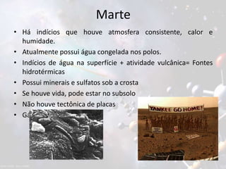 Marte
• Há indícios que houve atmosfera consistente, calor e
humidade.
• Atualmente possui água congelada nos polos.
• Indícios de água na superfície + atividade vulcânica= Fontes
hidrotérmicas
• Possui minerais e sulfatos sob a crosta
• Se houve vida, pode estar no subsolo
• Não houve tectônica de placas
• Gás metano
 