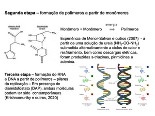 Segunda etapa – formação de polímeros a partir de monômeros
Terceira etapa – formação do RNA
e DNA a partir de polímeros – pilares
da replicação – Em presença de
diamidofostato (DAP), ambas moléculas
podem ter sido contemporâneas
(Krishnamurthy e outros, 2020)
energia
Monômero + Monômero  Polímeros
Experiência de Menor-Salvan e outros (2007) - a
partir de uma solução de ureia (NH2-CO-NH2)
submetida alternativamente a ciclos de calor e
resfriamento, bem como descargas elétricas,
foram produzidas s-triazinas, pirimidinas e
adenina.
 