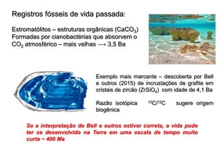 Registros fósseis de vida passada:
Estromatólitos – estruturas orgânicas (CaCO3)
Formadas por cianobactérias que absorvem o
CO2 atmosférico – mais velhas  3,5 Ba
Exemplo mais marcante – descoberta por Bell
e outros (2015) de incrustações de grafite em
cristais de zircão (ZrSiO4) com idade de 4,1 Ba
Razão isotópica 13C/12C sugere origem
biogênica
Se a interpretação de Bell e outros estiver correta, a vida pode
ter se desenvolvido na Terra em uma escala de tempo muito
curta ~ 400 Ma
 