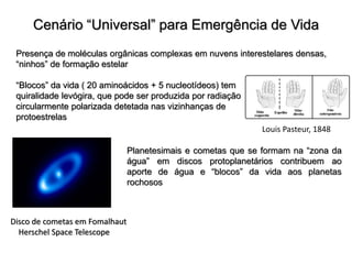 Cenário “Universal” para Emergência de Vida
Presença de moléculas orgânicas complexas em nuvens interestelares densas,
“ninhos” de formação estelar
“Blocos” da vida ( 20 aminoácidos + 5 nucleotídeos) tem
quiralidade levógira, que pode ser produzida por radiação
circularmente polarizada detetada nas vizinhanças de
protoestrelas
Planetesimais e cometas que se formam na “zona da
água” em discos protoplanetários contribuem ao
aporte de água e “blocos” da vida aos planetas
rochosos
Disco de cometas em Fomalhaut
Herschel Space Telescope
Louis Pasteur, 1848
 