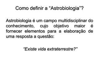 Como definir a “Astrobiologia”?
Astrobiologia é um campo multidisciplinar do
conhecimento, cujo objetivo maior é
fornecer elementos para a elaboração de
uma resposta a questão:
“Existe vida extraterrestre?”
 