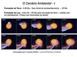 O Cenário Ambiental - I
Formação da Terra - 4,56 Ba – fase inicial do bombardeamento - 40 Ma
Formação da Lua – entre 40 – 80 Ma após formação da Terra – colisão com
um planetesimal (Theia) com dimensões de Marte)
Simulações por S. Karato (2018) – Lunar & Planetary Institute
 