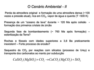 O Cenário Ambiental - II
Perda da atmosfera original e formação de uma atmosfera densa (~100
vezes a pressão atual), rica em CO2, vapor de água e quente (T ~500 K)
Presença de um “oceano de lava” durante ~ 120 Ma após colisão -
formação dos primeiros cristais de zircão
Segunda fase de bombardeamento (~ 760 Ma após formação) –
esterilização da Terra?
Rochas e fósseis com idades superiores a 3,8 Ba praticamente
inexistem! – Forte processo de erosão?
Sequestro do CO2 por reações com silicatos (processo de Urey) e
transporte dos carbonatos ao manto por subducção
3 3 2 3 3 2
( ) ( )
CaSiO MgSiO CO CaCO MgCO SiO
  
 