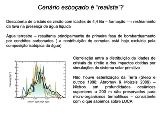 Cenário esboçado é “realista”?
Descoberta de cristais de zircão com idades de 4,4 Ba – formação  resfriamento
da lava na presença de água líquida
Água terrestre – resultante principalmente da primeira fase de bombardeamento
por condrites carbonados ( a contribuição de cometas está hoje excluida pela
composição isotópica da água)
Correlação entre a distribuição de idades de
cristais de zircão e dos impactos obtidas por
simulações do sistema solar primitivo
Não houve esterilização da Terra (Sleep e
outros 1998; Abromov & Mojzsis 2009) –
Nichos em profundidades oceânicas
superiores a 200 m são preservados para
micro-organismos termofílicos – consistente
com o que sabemos sobre LUCA
 