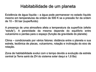 Habitabilidade de um planeta
Existência de água líquida – a água pode permanecer no estado líquido
mesmo em temperaturas da ordem de 500 K se a pressão for da ordem
de 10 – 50 bar (superfluído)
A presença de uma atmosfera afeta a temperatura da superfície (efeito
“estufa”). A perenidade da mesma depende do equilíbrio entre
vulcanismo e perdas para o espaço (função da gravidade do planeta)
Clima – condicionado por vários fatores: distância entre o planeta e sua
estrela, tectônica de placas, vulcanismo, rotação e inclinação do eixo de
rotação.
Zona de habitabilidade evolui com o tempo devido a evolução da estrela
central (a Terra sairá da ZH do sistema solar daqui a 1,8 Ba)
 